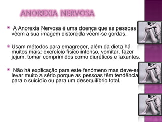 A Anorexia Nervosa é uma doença que as pessoas vêem a sua imagem distorcida vêem-se gordas.  Usam métodos para emagrecer, além da dieta há muitos mais: exercício físico intenso, vomitar, fazer jejum, tomar comprimidos como diuréticos e laxantes. Não há explicação para este fenómeno mas deve-se levar muito a sério porque as pessoas têm tendência para o suicídio ou para um desequilíbrio total. 
