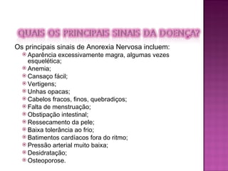 Os principais sinais de Anorexia Nervosa incluem: Aparência excessivamente magra, algumas vezes esquelética;  Anemia;  Cansaço fácil;  Vertigens;  Unhas opacas;  Cabelos fracos, finos, quebradiços;  Falta de menstruação;  Obstipação intestinal;  Ressecamento da pele;  Baixa tolerância ao frio;  Batimentos cardíacos fora do ritmo;  Pressão arterial muito baixa;  Desidratação;  Osteoporose.  