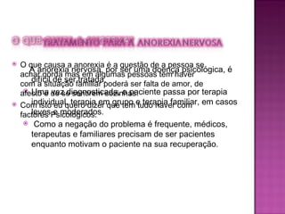 A anorexia nervosa, por ser uma doença psicológica, é difícil de ser tratada.  Uma vez diagnosticada, o paciente passa por terapia individual, terapia em grupo e terapia familiar, em casos leves e moderados. Como a negação do problema é frequente, médicos, terapeutas e familiares precisam de ser pacientes enquanto motivam o paciente na sua recuperação.  O que causa a anorexia é a questão de a pessoa se achar gorda mas em algumas pessoas tem haver com a situação familiar poderá ser falta de amor, de afecto e de se sentirem sozinhas. Com isto eu quero dizer que tem tudo haver com factores Psicológicos. 