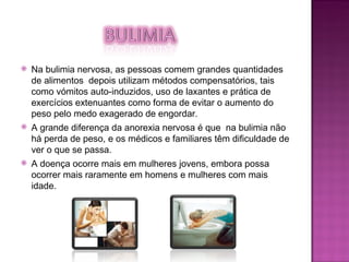 Na bulimia nervosa, as pessoas comem grandes quantidades de alimentos  depois utilizam métodos compensatórios, tais como vómitos auto-induzidos, uso de laxantes e prática de exercícios extenuantes como forma de evitar o aumento do peso pelo medo exagerado de engordar.  A grande diferença da anorexia nervosa é que  na bulimia não há perda de peso, e os médicos e familiares têm dificuldade de ver o que se passa.  A doença ocorre mais em mulheres jovens, embora possa ocorrer mais raramente em homens e mulheres com mais idade.  