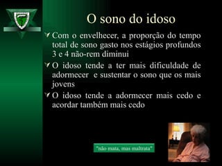 Com o envelhecer, a proporção do tempo total de sono gasto nos estágios profundos 3 e 4 não-rem diminui O idoso tende a ter mais dificuldade de adormecer  e sustentar o sono que os mais jovens O idoso tende a adormecer mais cedo e acordar também mais cedo O sono do idoso "não mata, mas maltrata" 
