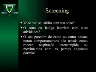 Você esta satisfeito com seu sono?  O sono ou fadiga interfere com suas atividades?  O seu parceiro de cama ou outra pessoa notou comportamentos não usuais como roncar, respiração interrompida ou movimentos com as pernas enquanto dormia?  Screening 