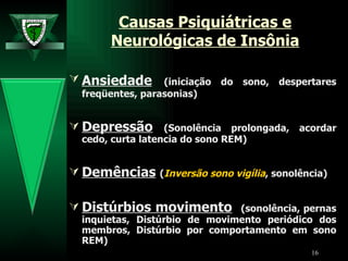 Causas Psiquiátricas e Neurológicas de Insônia Ansiedade   (iniciação do sono, despertares freqüentes, parasonias)  Depressão   (Sonolência prolongada, acordar cedo, curta latencia do sono REM) Demências   ( Inversão sono vigília , sonolência) Distúrbios movimento   (sonolência, pernas inquietas,  Distúrbio de movimento periódico dos membros ,  Distúrbio por comportamento em sono REM ) 