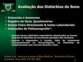 Avaliação dos Distúrbios do Sono Entrevista e Anamnese Registro do Sono, Questionários Exame Físico Direcionado & testes Laboratoriais Indicações de Polissonografia*: Quando houver distúrbios respiratórios relacionados ou houver suspeita de distúrbio de movimento periódico dos membros Quando o diagnóstico é incerto, falha de tratamento (comportamental ou farmacológico), ou  Distúrbios de comportamento que ocorrem durante o sono  Littner et al.  American Academy of Sleep Medicine.  Standards of Practice Committee. Sleep 26(6):754-760, 2003 .   