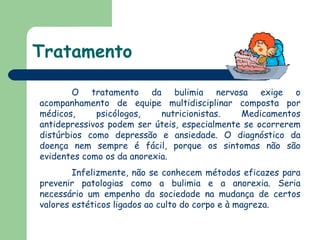 Tratamento O tratamento da bulimia nervosa exige o acompanhamento de equipe multidisciplinar composta por médicos, psicólogos, nutricionistas. Medicamentos antidepressivos podem ser úteis, especialmente se ocorrerem distúrbios como depressão e ansiedade. O diagnóstico da doença nem sempre é fácil, porque os sintomas não são evidentes como os da anorexia. Infelizmente, não se conhecem métodos eficazes para prevenir patologias como a bulimia e a anorexia. Seria necessário um empenho da sociedade na mudança de certos valores estéticos ligados ao culto do corpo e à magreza.  