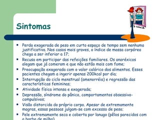 Sintomas Perda exagerada de peso em curto espaço de tempo sem nenhuma justificativa. Nos casos mais graves, o índice de massa corpórea chega a ser inferior a 17;  Recusa em participar das refeições familiares. Os anoréxicos alegam que já comeram e que não estão mais com fome;  Preocupação exagerada com o valor calórico dos alimentos. Esses pacientes chegam a ingerir apenas 200kcal por dia;  Interrupção do ciclo menstrual (amenorréia) e regressão das características femininas;  Atividade física intensa e exagerada;  Depressão, síndrome do pânico, comportamentos obsessivo-compulsivos; Visão distorcida do próprio corpo. Apesar de extremamente magras, essas pessoas julgam-se com excesso de peso;  Pele extremamente seca e coberta por lanugo (pêlos parecidos com a barba de milho).  
