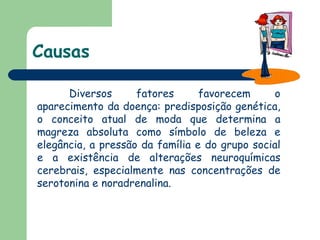 Causas Diversos fatores favorecem o aparecimento da doença: predisposição genética, o conceito atual de moda que determina a magreza absoluta como símbolo de beleza e elegância, a pressão da família e do grupo social e a existência de alterações neuroquímicas cerebrais, especialmente nas concentrações de serotonina e noradrenalina.  