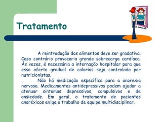 Tratamento A reintrodução dos alimentos deve ser gradativa. Caso contrário provocaria grande sobrecarga cardíaca. Às vezes, é necessária a internação hospitalar para que essa oferta gradual de calorias seja controlada por nutricionistas.  Não há medicação específica para a anorexia nervosa. Medicamentos antidepressivos podem ajudar a atenuar sintomas depressivos, compulsivos e de ansiedade. Em geral, o tratamento de pacientes anoréxicos exige o trabalho de equipe multidisciplinar.  