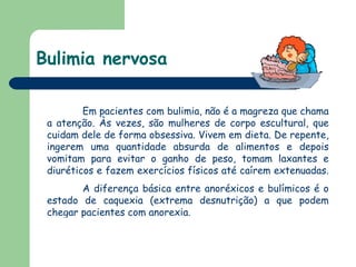 Bulimia nervosa   Em pacientes com bulimia, não é a magreza que chama a atenção. Às vezes, são mulheres de corpo escultural, que cuidam dele de forma obsessiva. Vivem em dieta. De repente, ingerem uma quantidade absurda de alimentos e depois vomitam para evitar o ganho de peso, tomam laxantes e diuréticos e fazem exercícios físicos até caírem extenuadas.  A diferença básica entre anoréxicos e bulímicos é o estado de caquexia (extrema desnutrição) a que podem chegar pacientes com anorexia.  