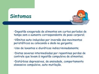 Sintomas Ingestão exagerada de alimentos em curtos períodos de tempo sem o aumento correspondente do peso corporal;  Vômitos auto-induzidos por inversão dos movimentos peristálticos ou colocando o dedo na garganta;  Uso de laxantes e diuréticos indiscriminadamente; Dietas severas intermediadas por repentinas perdas de controle que levam à ingestão compulsiva de alimentos;  Distúrbios depressivos, de ansiedade, comportamento obsessivo compulsivo, auto-mutilação.  