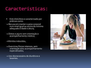 Características:Este distúrbios e caracterizado por práticas como:-» Recusa em manter o peso corporal num nível igual ou acima do mínimo adequado à idade e altura; -» Dietas e jejuns sem orientação e acompanhamento médico;-»Vómitos induzidos;-» Exercícios físicos intensos, sem orientação e/ou acompanhamento especializados;-» Uso desnecessário de diuréticos e laxantes.