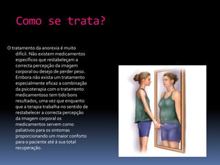 Como se trata?O tratamento da anorexia é muito difícil. Não existem medicamentos específicos que restabeleçam a correcta percepção da imagem corporal ou desejo de perder peso. Embora não exista um tratamento especialmente eficaz a combinação da psicoterapia com o tratamento medicamentoso tem tido bons resultados, uma vez que enquanto que a terapia trabalha no sentido de restabelecer a correcta percepção da imagem corporal os medicamentos servem como paliativos para os sintomas proporcionando um maior conforto para o paciente até à sua total recuperação.
