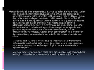 Margarida tinha 16 anos e frequentava as aulas de ballet. Embora nunca tivesse sido gorda demonstrava preocupação com a linha e não abusava dos alimentos, optando pelos alimentos light baixos em calorias. Os pais nunca desconfiaram de nada pois já estavam habituados às dietas da filha. O alarme apenas surgiu quando as pessoas começaram a questionar a saúde de Margarida por esta se encontrar mais magra. Os pais partir daí adoptaram uma atitude diferente, forçando a sua filha a comer mais. Mas esta enfrentava os pais dizendo que a dieta era apenas para perder uns quilinhos e que em breve voltaria a comer normalmente, mas tal infelizmente não aconteceu. Os pais então convenceram a ir a um médico da especialidade, com o pretexto que este lhe iria indicar uma dieta mais eficaz. Margarida acabou por ser internada, pois encontrava-se extremamente enfraquecida e reduzida à pele e osso. Decorridos alguns anos acabou por recuperar o peso normal, embora psicologicamente apresente ainda algumas sequelas.Mas nem todos terminam bem como este, em alguns casos a doença chega a atingir consequências irreversíveis acabando por conduzir à morte.