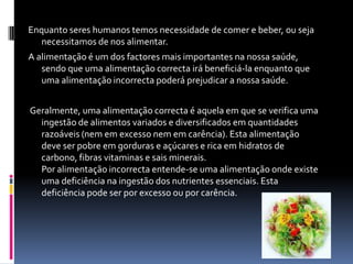 Enquanto seres humanos temos necessidade de comer e beber, ou seja necessitamos de nos alimentar.A alimentação é um dos factores mais importantes na nossa saúde, sendo que uma alimentação correcta irá beneficiá-la enquanto que uma alimentação incorrecta poderá prejudicar a nossa saúde. Geralmente, uma alimentação correcta é aquela em que se verifica uma ingestão de alimentos variados e diversificados em quantidades razoáveis (nem em excesso nem em carência). Esta alimentação deve ser pobre em gorduras e açúcares e rica em hidratos de carbono, fibras vitaminas e sais minerais.Por alimentação incorrecta entende-se uma alimentação onde existe uma deficiência na ingestão dos nutrientes essenciais. Esta deficiência pode ser por excesso ou por carência.