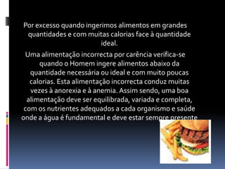 Por excesso quando ingerimos alimentos em grandes quantidades e com muitas calorias face à quantidade ideal.Uma alimentação incorrecta por carência verifica-se quando o Homem ingere alimentos abaixo da quantidade necessária ou ideal e com muito poucas calorias. Esta alimentação incorrecta conduz muitas vezes à anorexia e à anemia. Assim sendo, uma boa alimentação deve ser equilibrada, variada e completa, com os nutrientes adequados a cada organismo e saúde onde a água é fundamental e deve estar sempre presente