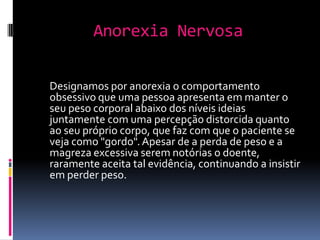Anorexia NervosaDesignamos por anorexia o comportamento obsessivo que uma pessoa apresenta em manter o seu peso corporal abaixo dos níveis ideias juntamente com uma percepção distorcida quanto ao seu próprio corpo, que faz com que o paciente se veja como "gordo". Apesar de a perda de peso e a magreza excessiva serem notórias o doente, raramente aceita tal evidência, continuando a insistir em perder peso.