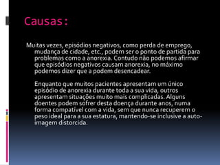 Causas:Muitas vezes, episódios negativos, como perda de emprego, mudança de cidade, etc., podem ser o ponto de partida para problemas como a anorexia. Contudo não podemos afirmar que episódios negativos causam anorexia, no máximo podemos dizer que a podem desencadear.Enquanto que muitos pacientes apresentam um único episódio de anorexia durante toda a sua vida, outros apresentam situações muito mais complicadas. Alguns doentes podem sofrer desta doença durante anos, numa forma compatível com a vida, sem que nunca recuperem o peso ideal para a sua estatura, mantendo-se inclusive a auto-imagem distorcida.
