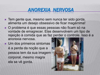 ANOREXIA NERVOSA
   Tem gente que, mesmo sem nunca ter sido gorda,
    alimenta um desejo obsessivo de ficar magérrima!
   O problema é que essas pessoas não ficam só na
    vontade de emagrecer. Elas desenvolvem um tipo de
    rejeição à comida que as faz perder o controle. Isso é a
    anorexia nervosa.
   Um dos primeiros sintomas
    é a perda da noção que a
    pessoa tem da sua imagem
    corporal, mesmo magra
    ela se vê gorda.
 