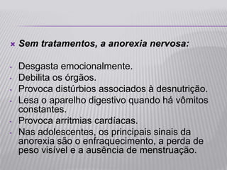    Sem tratamentos, a anorexia nervosa:

•   Desgasta emocionalmente.
•   Debilita os órgãos.
•   Provoca distúrbios associados à desnutrição.
•   Lesa o aparelho digestivo quando há vômitos
    constantes.
•   Provoca arritmias cardíacas.
•   Nas adolescentes, os principais sinais da
    anorexia são o enfraquecimento, a perda de
    peso visível e a ausência de menstruação.
 