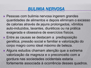 BULIMIA NERVOSA
   Pessoas com bulimia nervosa ingerem grandes
    quantidades de alimentos e depois eliminam o excesso
    de calorias através de jejuns prolongados, vômitos
    auto-induzidos, laxantes, diuréticos ou na prática
    exagerada e obsessiva de exercícios físicos.
   Entre as causas se destacam a predisposição
    genética, pressão social e familiar e valorização do
    corpo magro como ideal máximo de beleza.
   Alguns estudos chamam atenção que a extrema
    valorização da magreza e o preconceito com a
    gordura nas sociedades ocidentais estaria
    fortemente associada à ocorrência desses quadros.
 