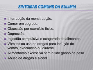 SINTOMAS COMUNS DA BULIMIA

   Interrupção da menstruação.
   Comer em segredo.
   Obsessão por exercício físico.
   Depressão.
   Ingestão compulsiva e exagerada de alimentos.
   Vômitos ou uso de drogas para indução de
    vômito, evacuação ou diurese.
   Alimentação excessiva sem nítido ganho de peso.
   Abuso de drogas e álcool.
 