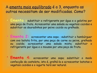 A ementa mais equilibrada é a 3, enquanto as
outras necessitam de ser modificadas. Como?

• Ementa      1:substituir o refrigerante por água e a gelatina por
  uma peça de fruta. Acrescentar uma salada ou vegetais cozidos e
  substituir os douradinhos por peixe cozido ou grelhado.


• Ementa 2:       acrescentar uma sopa ; substituir o hambúrguer
  com ovo batata frita, por uma peça de carne ou peixe, grelhado
  ou cozido; acrescentar uma salada mista; substituir o
  refrigerante por água e o mousse por uma peça de fruta.


• Ementa 4:         acrescentar uma sopa; substituir o modo
  confecção da costeleta, isto é, grelhá-la e acrescentar batatas e
  vegetais cozidos e o iogurte terá ser natural.
 
