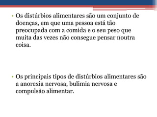 • Os distúrbios alimentares são um conjunto de
doenças, em que uma pessoa está tão
preocupada com a comida e o seu peso que
muita das vezes não consegue pensar noutra
coisa.

• Os principais tipos de distúrbios alimentares são
a anorexia nervosa, bulimia nervosa e
compulsão alimentar.

 