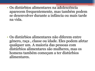• Os distúrbios alimentares na adolescência
aparecem frequentemente, mas também podem
se desenvolver durante a infância ou mais tarde
na vida.

• Os distúrbios alimentares não diferem entre
género, raça , classe ou idade. Eles podem afetar
qualquer um. A maioria das pessoas com
distúrbios alimentares são mulheres, mas os
homens também começam a ter distúrbios
alimentares.

 
