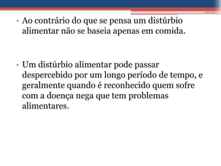 • Ao contrário do que se pensa um distúrbio
alimentar não se baseia apenas em comida.

• Um distúrbio alimentar pode passar
despercebido por um longo período de tempo, e
geralmente quando é reconhecido quem sofre
com a doença nega que tem problemas
alimentares.

 
