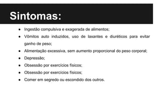Sintomas:
● Ingestão compulsiva e exagerada de alimentos;
● Vômitos auto induzidos, uso de laxantes e diuréticos para evitar
ganho de peso;
● Alimentação excessiva, sem aumento proporcional do peso corporal;
● Depressão;
● Obsessão por exercícios físicos;
● Obsessão por exercícios físicos;
● Comer em segredo ou escondido dos outros.
 