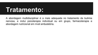 Tratamento:
A abordagem multidisciplinar é a mais adequada no tratamento da bulimia
nervosa, e inclui psicoterapia individual ou em grupo, farmacoterapia e
abordagem nutricional em nível ambulatória.
 