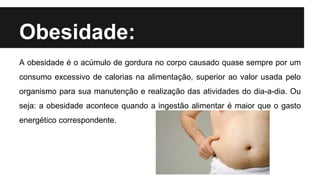 Obesidade:
A obesidade é o acúmulo de gordura no corpo causado quase sempre por um
consumo excessivo de calorias na alimentação, superior ao valor usada pelo
organismo para sua manutenção e realização das atividades do dia-a-dia. Ou
seja: a obesidade acontece quando a ingestão alimentar é maior que o gasto
energético correspondente.
 