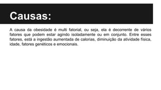 Causas:
A causa da obesidade é multi fatorial, ou seja, ela é decorrente de vários
fatores que podem estar agindo isoladamente ou em conjunto. Entre esses
fatores, está a ingestão aumentada de calorias, diminuição da atividade física,
idade, fatores genéticos e emocionais.
 
