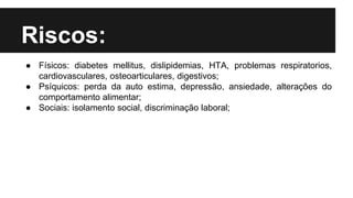 Riscos:
● Físicos: diabetes mellitus, dislipidemias, HTA, problemas respiratorios,
cardiovasculares, osteoarticulares, digestivos;
● Psíquicos: perda da auto estima, depressão, ansiedade, alterações do
comportamento alimentar;
● Sociais: isolamento social, discriminação laboral;
 