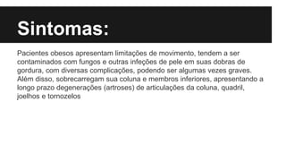Sintomas:
Pacientes obesos apresentam limitações de movimento, tendem a ser
contaminados com fungos e outras infeções de pele em suas dobras de
gordura, com diversas complicações, podendo ser algumas vezes graves.
Além disso, sobrecarregam sua coluna e membros inferiores, apresentando a
longo prazo degenerações (artroses) de articulações da coluna, quadril,
joelhos e tornozelos
 