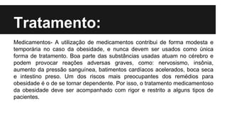 Tratamento:
Medicamentos- A utilização de medicamentos contribui de forma modesta e
temporária no caso da obesidade, e nunca devem ser usados como única
forma de tratamento. Boa parte das substâncias usadas atuam no cérebro e
podem provocar reações adversas graves, como: nervosismo, insônia,
aumento da pressão sanguínea, batimentos cardíacos acelerados, boca seca
e intestino preso. Um dos riscos mais preocupantes dos remédios para
obesidade é o de se tornar dependente. Por isso, o tratamento medicamentoso
da obesidade deve ser acompanhado com rigor e restrito a alguns tipos de
pacientes.
 