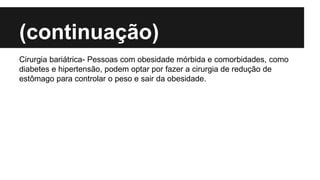 (continuação)
Cirurgia bariátrica- Pessoas com obesidade mórbida e comorbidades, como
diabetes e hipertensão, podem optar por fazer a cirurgia de redução de
estômago para controlar o peso e sair da obesidade.
 