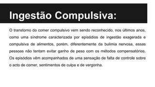 Ingestão Compulsiva:
O transtorno do comer compulsivo vem sendo reconhecido, nos últimos anos,
como uma síndrome caracterizada por episódios de ingestão exagerada e
compulsiva de alimentos, porém, diferentemente da bulimia nervosa, essas
pessoas não tentam evitar ganho de peso com os métodos compensatórios.
Os episódios vêm acompanhados de uma sensação de falta de controle sobre
o acto de comer, sentimentos de culpa e de vergonha.
 