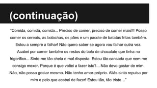 (continuação)
“Comida, comida, comida... Preciso de comer, preciso de comer mais!!! Posso
comer os cereais, as bolachas, os pães e um pacote de batatas fritas também.
Estou a sempre a falhar! Não quero saber se agora vou falhar outra vez.
Acabei por comer também os restos do bolo de chocolate que tinha no
frigorífico... Sinto-me tão cheia e mal disposta. Estou tão cansada que nem me
consigo mexer. Porque é que voltei a fazer isto?... Não devo gostar de mim.
Não, não posso gostar mesmo. Não tenho amor-próprio. Aliás sinto repulsa por
mim e pelo que acabei de fazer! Estou tão, tão triste…”
 