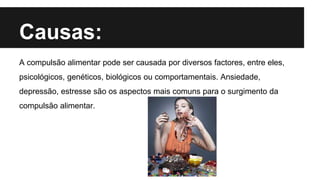 Causas:
A compulsão alimentar pode ser causada por diversos factores, entre eles,
psicológicos, genéticos, biológicos ou comportamentais. Ansiedade,
depressão, estresse são os aspectos mais comuns para o surgimento da
compulsão alimentar.
 