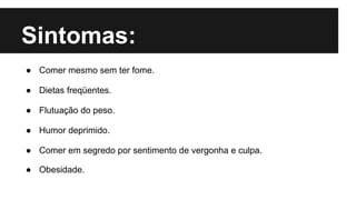 Sintomas:
● Comer mesmo sem ter fome.
● Dietas freqüentes.
● Flutuação do peso.
● Humor deprimido.
● Comer em segredo por sentimento de vergonha e culpa.
● Obesidade.
 