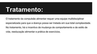 Tratamento:
O tratamento da compulsão alimentar requer uma equipe multidisciplinar
especializada para que a doença possa ser tratada em sua total complexidade.
No tratamento, há o incentivo de mudança de comportamento e de estilo de
vida, reeducação alimentar e prática de exercícios.
 