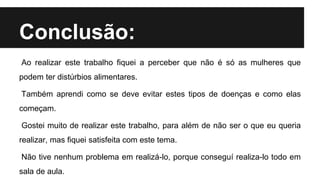 Conclusão:
Ao realizar este trabalho fiquei a perceber que não é só as mulheres que
podem ter distúrbios alimentares.
Também aprendi como se deve evitar estes tipos de doenças e como elas
começam.
Gostei muito de realizar este trabalho, para além de não ser o que eu queria
realizar, mas fiquei satisfeita com este tema.
Não tive nenhum problema em realizá-lo, porque conseguí realiza-lo todo em
sala de aula.
 