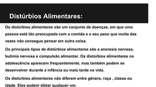 Distúrbios Alimentares:
Os distúrbios alimentares são um conjunto de doenças, em que uma
pessoa está tão preocupada com a comida e o seu peso que muita das
vezes não consegue pensar em outra coisa.
Os principais tipos de distúrbios alimentares são a anorexia nervosa,
bulimia nervosa e compulsão alimentar. Os distúrbios alimentares na
adolescência aparecem frequentemente, mas também podem se
desenvolver durante a infância ou mais tarde na vida.
Os distúrbios alimentares não diferem entre gênero, raça , classe ou
idade. Eles podem afetar qualquer um.
 