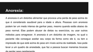 Anorexia:
A anorexia é um distúrbio alimentar que provoca uma perda de peso acima do
que é considerado saudável para a idade e altura. Pessoas com anorexia
podem ter um medo intenso de ganhar peso, mesmo quando estão abaixo do
peso normal. Elas podem abusar de dietas ou exercícios, ou usar outros
métodos para emagrecer. A anorexia é um distúrbio de imagem, no qual o
paciente não consegue aceitar seu corpo da forma como ele é, ou tem a
impressão de que está acima do peso em níveis acima da realidade. Isso pode
levar a um quadro de ansiedade, que faz a pessoa buscar maneiras bruscas
 