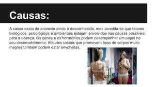 Causas:
A causa exata da anorexia ainda é desconhecida, mas acredita-se que fatores
biológicos, psicológicos e ambientais estejam envolvidos nas causas possíveis
para a doença. Os genes e os hormônios podem desempenhar um papel no
seu desenvolvimento. Atitudes sociais que promovem tipos de corpos muito
magros também podem estar envolvidas.
 