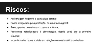 Riscos:
● Autoimagem negativa e baixa auto estima;
● Busca exagerada pela perfeição, de uma forma geral;
● Preocupar-se demais com o peso e a forma;
● Problemas relacionados à alimentação, desde bebê até a primeira
infância;
● Incentivos das redes sociais em relação a um estereótipo de beleza.
 