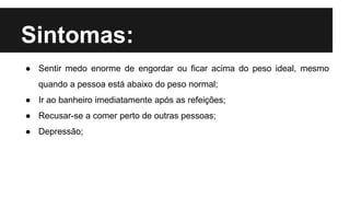 Sintomas:
● Sentir medo enorme de engordar ou ficar acima do peso ideal, mesmo
quando a pessoa está abaixo do peso normal;
● Ir ao banheiro imediatamente após as refeições;
● Recusar-se a comer perto de outras pessoas;
● Depressão;
 