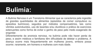 Bulimia:
A Bulimia Nervosa é um Transtorno Alimentar que se caracteriza pela ingestão
de grandes quantidades de alimentos (episódios de comer compulsivo ou
episódios bulímicos), seguidos por métodos compensatórios, tais como
vômitos autoinduzidos, uso de laxantes e/ou diuréticos e prática de exercícios
extenuantes como forma de evitar o ganho de peso pelo medo exagerado de
engordar.
Diferentemente da anorexia nervosa, na bulimia pode não haver perda de
peso, e assim médicos e familiares têm dificuldade de detetar o problema. A
doença ocorre mais frequentemente em mulheres jovens, embora possa
ocorrer, raramente, em homens e mulheres com mais idade.
 