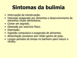 Sintomas da bulimia
• Interrupção da menstruação.
• Interesse exagerado por alimentos e desenvolvimento de
estranhos rituais alimentares.
• Comer em segredo.
• Obsessão por exercício físico.
• Depressão.
• Ingestão compulsiva e exagerada de alimentos.
• Alimentação excessiva sem nítido ganho de peso.
• Longos períodos de tempo no banheiro para induzir o
vômito.
 